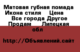 Матовая губная помада “Икона стиля“ › Цена ­ 499 - Все города Другое » Продам   . Липецкая обл.